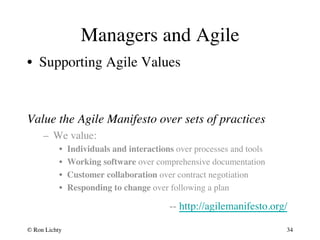 Managers and Agile 
• Supporting Agile Values 
Value the Agile Manifesto over sets of practices 
– We value: 
• Individuals and interactions over processes and tools 
• Working software over comprehensive documentation 
• Customer collaboration over contract negotiation 
• Responding to change over following a plan 
-- http://agilemanifesto.org/ 
© Ron Lichty 
34 
 