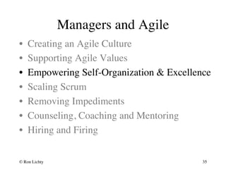 Managers and Agile 
• Creating an Agile Culture 
• Supporting Agile Values 
• Empowering Self-Organization  Excellence 
• Scaling Scrum 
• Removing Impediments 
• Counseling, Coaching and Mentoring 
• Hiring and Firing 
© Ron Lichty 
35 
 