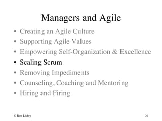 Managers and Agile 
• Creating an Agile Culture 
• Supporting Agile Values 
• Empowering Self-Organization  Excellence 
• Scaling Scrum 
• Removing Impediments 
• Counseling, Coaching and Mentoring 
• Hiring and Firing 
© Ron Lichty 
39 
 