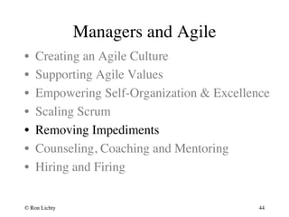 Managers and Agile 
• Creating an Agile Culture 
• Supporting Agile Values 
• Empowering Self-Organization  Excellence 
• Scaling Scrum 
• Removing Impediments 
• Counseling, Coaching and Mentoring 
• Hiring and Firing 
© Ron Lichty 
44 
 