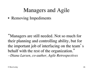 Managers and Agile 
• Removing Impediments 
“Managers are still needed. Not so much for 
their planning and controlling ability, but for 
the important job of interfacing on the team’s 
behalf with the rest of the organization.”  
--Diana Larsen, co-author, Agile Retrospectives 
© Ron Lichty 
46 
 