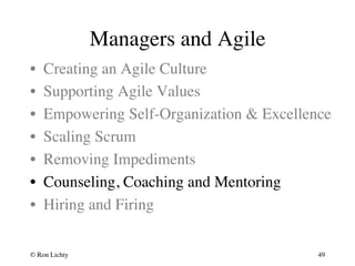 Managers and Agile 
• Creating an Agile Culture 
• Supporting Agile Values 
• Empowering Self-Organization  Excellence 
• Scaling Scrum 
• Removing Impediments 
• Counseling, Coaching and Mentoring 
• Hiring and Firing 
© Ron Lichty 
49 
 
