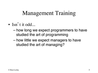 Management Training 
• Isn’t it odd... 
– how long we expect programmers to have 
studied the art of programming# 
– how little we expect managers to have 
studied the art of managing?# 
© Ron Lichty 
5 
 