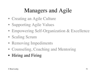Managers and Agile 
• Creating an Agile Culture 
• Supporting Agile Values 
• Empowering Self-Organization  Excellence 
• Scaling Scrum 
• Removing Impediments 
• Counseling, Coaching and Mentoring 
• Hiring and Firing 
© Ron Lichty 
51 
 