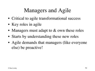 Managers and Agile 
• Critical to agile transformational success 
• Key roles in agile 
• Managers must adapt to  own these roles 
• Starts by understanding these new roles 
• Agile demands that managers (like everyone 
else) be proactive! 
© Ron Lichty 
54 
 