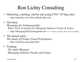 Ron Lichty Consulting 
• Mentoring, coaching, interim and acting CTO / VP Eng roles: 
– http://ronlichty.com, Ron at RonLichty.com 
• The book:  
Managing the Unmanageable:  
Rules, Tools  Insights for Managing Software People  Teams 
– http://ManagingTheUnmanageable.net -----tools, excerpts, more rules of thumb 
• The annual study:  
The Study of Product Team Performance 
– http://ronlichty.com/study.html 
• Training: 
The Agile Manager 
Managing Software People and Teams 
© Ron Lichty 
55 
 