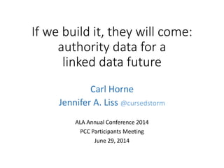 If we build it, they will come:
authority data for a
linked data future
Carl Horne
Jennifer A. Liss @cursedstorm
ALA Annual Conference 2014
PCC Participants Meeting
June 29, 2014
 