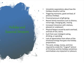 Holiday and
Seasonal Stressors
• Unrealistic expectations about how the
holidays should or will be
• Triggering memories, good and bad, of
previous holidays
• Financial pressure of gift giving
• Recent family transitions such as divorce,
remarriage, changing jobs, moving
• Increased interaction with relatives,
pleasant or unpleasant
• Physical fatigue caused by work overload,
and lack of rest, worry
• Guilt from over-indulgent eating,
drinking, or spending
• Lack of appreciation from others of the
emotional energy that goes into holiday
preparations
• The work, energy, money, and time
required to create the “magical” picture
of Christmas and the holidays sometimes
overshadows any enjoyment or pleasure
 