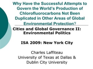Why Have the Successful Attempts to
Govern the World’s Production of
Chlorofluorocarbons Not Been
Duplicated in Other Areas of Global
Environmental Protection?
Cities and Global Governance II:
Environmental Politics
ISA 2009: New York City
Charles Laffiteau
University of Texas at Dallas &
Dublin City University
 
