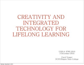 CREATIVITY AND
                           INTEGRATED
                        TECHNOLOGY FOR
                       LIFELONG LEARNING


                                      USDLA: IFWE 2010
                                       3 December 2010

                                        Carol Yeager
                                   SUNY/Empire State College

Monday, December 6, 2010
 