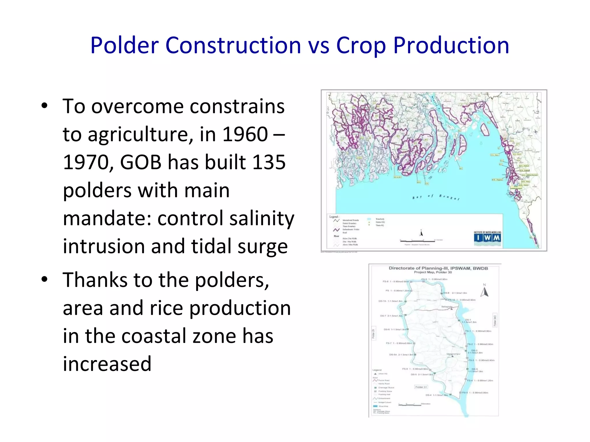 Polder Construction vs Crop Production To overcome constrains to agriculture, in 1960 – 1970, GOB has built 135   polders with main mandate: control salinity intrusion and tidal surge Thanks to the polders, area and rice production in the coastal zone has increased 