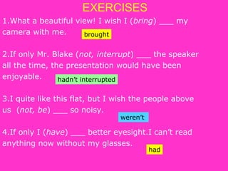 EXERCISES
1.What a beautiful view! I wish I (bring) ___ my
camera with me.
2.If only Mr. Blake (not, interrupt) ___ the speaker
all the time, the presentation would have been
enjoyable.
3.I quite like this flat, but I wish the people above
us (not, be) ___ so noisy.
4.If only I (have) ___ better eyesight.I can’t read
anything now without my glasses.
brought
hadn’t interrupted
weren’t
had
 