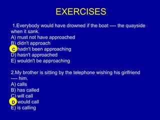 EXERCISES
1.Everybody would have drowned if the boat ---- the quayside
when it sank.
A) must not have approached
B) didn't approach
C) hadn't been approaching
D) hasn't approached
E) wouldn't be approaching
2.My brother is sitting by the telephone wishing his girlfriend
---- him.
A) calls
B) has called
C) will call
D) would call
E) is calling
C
D
 