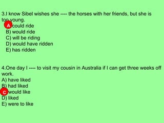 3.I know Sibel wishes she ---- the horses with her friends, but she is
too young.
A) could ride
B) would ride
C) will be riding
D) would have ridden
E) has ridden
4.One day I ---- to visit my cousin in Australia if I can get three weeks off
work.
A) have liked
B) had liked
C) would like
D) liked
E) were to like
A
C
 