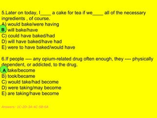 5.Later on today, I____ a cake for tea if we____ all of the necessary
ingredients , of course.
A) would bake/were having
B) will bake/have
C) could have baked/had
D) will have baked/have had
E) were to have baked/would have
6.If people ---- any opium-related drug often enough, they ---- physically
dependent, or addicted, to the drug.
A) take/become
B) took/became
C) would take/had become
D) were taking/may become
E) are taking/have become
Answers: 1C-2D-3A-4C-5B-6A
B
A
 