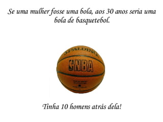 Tinha 10 homens atrás dela! Se uma mulher fosse uma bola, aos 30 anos seria uma bola de basquetebol. 