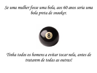 Tinha todos os homens a evitar tocar nela, antes de tratarem de todas as outras! Se uma mulher fosse uma bola, aos 60 anos seria uma bola preta de snooker. 