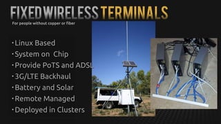 FixedWirelessTerminals
• Linux Based
• System on Chip
• Provide PoTS and ADSL
• 3G/LTE Backhaul
• Battery and Solar
• Remote Managed
• Deployed in Clusters
For people without copper or fiber
 