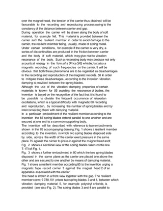over the magnet head, the tension of the carrier thus obtained will be
favourable to the recording and reproducing process owing to the
constancy of the distance between carrier and gap.
During operation the carrier will be drawn along the body of soft
material, for example felt. This material is provided between the
carrier and the resilient member in order to avoid damage to the
carrier, the resilient member being, usually, made of spring metal.
Under certain conditions, for example if the carrier is very dry, a
series of discontinuities are produced in the friction between carrier
and the body of soft material, which may give rise to vibration
resonance of the body. Such a resonating body may produce not only
acoustical energy in the form of a [Price 3/6] whistle, but also a
magnetic recording of such frequencies on the carrier. It will be
obvious that both these phenomena are to be regarded as disadvantages
in the recording and reproduction of the magnetic records. 50 In order
to mitigate these disadvantages, according to the invention vibration
damping is provided between the spring blades.
Although the use of the vibration damping properties of certain
materials is known for 55 avoiding the resonance of bodies, the
invention is based on the recognition of the fact that it is found to
be possible to obviate the frequent occurrence of relaxation
oscillations, which is a typical difficulty with magnetic 60 recording
and reproduction, by increasing the number of spring blades and by
interconnecting them with damping material.
In a particular embodiment of the resilient member according to the
invention the 65 spring blades extend parallel to one another and are
secured at one end to a common supporting body.
The invention will be described with reference to two embodiments
shown in the 70 accompanying drawing; Fig. 1 shows a resilient member
according to the invention, in which two spring blades disposed side
by side, across the width of the carrier exert pressure in the same
plane 75 against the carrier to press it against the magnet head andl;
Fig. 2 shows a sectional view of the spring blades taken on the line
T-1TI of Fig. 1.
Fig. 3 shows a further embodiment, in 80 which the two spring blades
disposed in the same plane as the carrier are placed one above the
other and are secured to one another by means of damping material.
Fig. 1 shows a resilient member according 85 to the invention urging a
magnetic tape record carrier 1 against the magnet head 2 of an
apparatus associated with the carrier.
The head is shown in a front view together with the gap. The resilient
member corm- 9 780,101 prises two spring blades 3 and 4, between which
vibration damping material 5, for example polyvinyl chloride, is
provided (see also Fig. 2). The spring blades 3 and 4 are parallel to
 