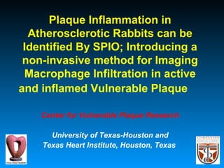 Plaque Inflammation in
Atherosclerotic Rabbits can be
Identified By SPIO; Introducing a
non-invasive method for Imaging
Macrophage Infiltration in active
and inflamed Vulnerable Plaque
Center for Vulnerable Plaque Research
University of Texas-Houston and
Texas Heart Institute, Houston, Texas
 