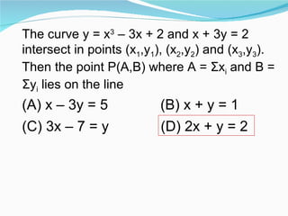 The curve y = x 3  – 3x + 2 and x + 3y = 2 intersect in points (x 1 ,y 1 ), (x 2 ,y 2 ) and (x 3 ,y 3 ). Then the point P(A,B) where A =  Σ x i  and B =  Σ y i  lies on the line  (A) x – 3y = 5 (B) x + y = 1 (C) 3x – 7 = y (D) 2x + y = 2 