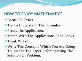 HOW TO ENJOY MATHEMATICS Focus On Basics . Try To Understand The Formulae. Predict Its Application. Match With The Applications As In Books. Think WHY?  Write The Concepts Which You Are Going To Use On The Paper Before Starting The Solution Of Problem. 