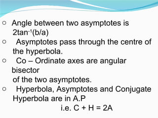 Angle between two asymptotes is  2tan -1 (b/a) Asymptotes pass through the centre of the hyperbola. Co – Ordinate axes are angular bisector of the two asymptotes. Hyperbola, Asymptotes and Conjugate Hyperbola are in A.P i.e. C + H = 2A 