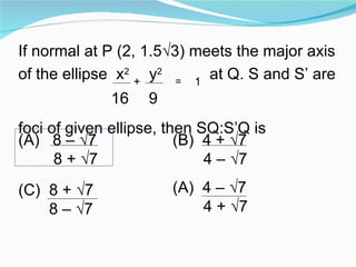 If normal at P (2, 1.5√3) meets the major axis of the ellipse  x 2   +   y 2   =   1  at Q. S and S’ are 16   9  foci of given ellipse, then SQ:S’Q is (A)  8 – √7  8 + √7 (B)  4 + √7 4 – √7  (C)  8 + √7 8 – √7  4 – √7 4 + √7 