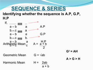 SEQUENCE & SERIES Identifying whether the sequence is A.P, G.P, H.P If,  a – b  a  A.P b – c  a a – b  a  G.P b – c  b a – b  a  H.P b – c  c  Arithmetic Mean  A =  a + b  2  G 2  = AH Geometric Mean  G = √ab A > G > H Harmonic Mean  H =  2ab a + b 