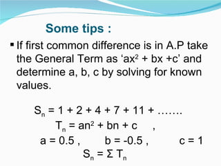 Some tips : If first common difference is in A.P take the General Term as ‘ax 2  + bx +c’ and determine a, b, c by solving for known values. S n  = 1 + 2 + 4 + 7 + 11 + …….  T n  = an 2  + bn + c  ,  a = 0.5 ,  b = -0.5 ,  c = 1 S n  =  Σ  T n 