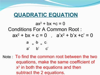 QUADRATIC EQUATION ax 2  + bx +c = 0 Conditions For A Common Root : ax 2  + bx + c = 0  ,  a’x 2  + b’x +c’ = 0  a  =   b  =   c a’  b’  c’ Note :  To find the common root between the two equations, make the same coefficient of  x 2  in both the equations and then  subtract the 2 equations. 
