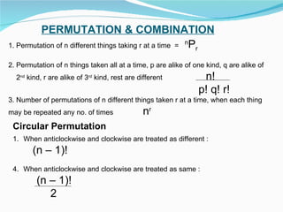 PERMUTATION & COMBINATION 1. Permutation of n different things taking r at a time  =  n P r 2. Permutation of n things taken all at a time, p are alike of one kind, q are alike of 2 nd  kind, r are alike of 3 rd  kind, rest are different  n! p! q! r! 3. Number of permutations of n different things taken r at a time, when each thing may be repeated any no. of times  n r Circular Permutation When anticlockwise and clockwise are treated as different : (n – 1)! When anticlockwise and clockwise are treated as same : (n – 1)! 2 