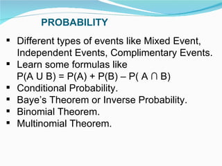 PROBABILITY Different types of events like Mixed Event, Independent Events, Complimentary Events. Learn some formulas like  P(A U B) = P(A) + P(B) – P( A ∩ B) Conditional Probability. Baye’s Theorem or Inverse Probability. Binomial Theorem. Multinomial Theorem. 