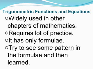 Trigonometric Functions and Equations Widely used in other chapters of mathematics. Requires lot of practice. It has only formulae. Try to see some pattern in the formulae and then learned. 