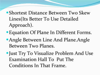 Shortest Distance Between Two Skew Lines(Its Better To Use Detailed Approach). Equation Of Plane In Different Forms. Angle Between Line And Plane.Angle  Between Two Planes. Just Try To Visualize Problem And Use Examination Hall To  Put The Conditions In That Frame. 