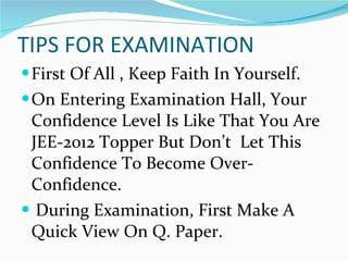 TIPS FOR EXAMINATION First Of All , Keep Faith In Yourself. On Entering Examination Hall, Your Confidence Level Is Like That You Are JEE-2012 Topper But Don’t  Let This Confidence To Become Over-Confidence. During Examination, First Make A Quick View On Q. Paper. 