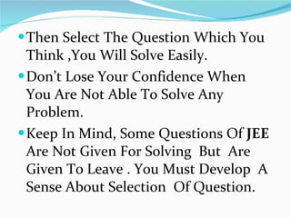 Then Select The Question Which You Think ,You Will Solve Easily. Don’t Lose Your Confidence When You Are Not Able To Solve Any Problem. Keep In Mind, Some Questions Of  JEE  Are Not Given For Solving  But  Are Given To Leave . You Must Develop  A Sense About Selection  Of Question.  