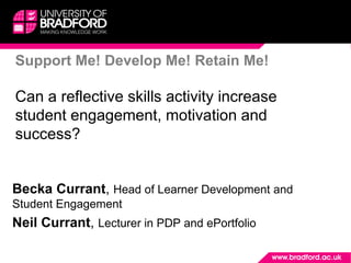 Support Me! Develop Me! Retain Me!
Can a reflective skills activity increase
student engagement, motivation and
success?
Becka Currant, Head of Learner Development and
Student Engagement
Neil Currant, Lecturer in PDP and ePortfolio
 