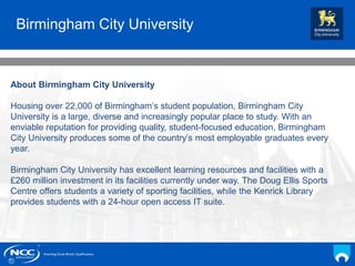 NCC Education andYou
Your Name
Date
Birmingham City University
About Birmingham City University
Housing over 22,000 of Birmingham’s student population, Birmingham City
University is a large, diverse and increasingly popular place to study. With an
enviable reputation for providing quality, student-focused education, Birmingham
City University produces some of the country’s most employable graduates every
year.
Birmingham City University has excellent learning resources and facilities with a
£260 million investment in its facilities currently under way. The Doug Ellis Sports
Centre offers students a variety of sporting facilities, while the Kenrick Library
provides students with a 24-hour open access IT suite.
 