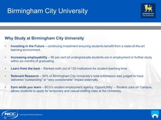 NCC Education andYou
Your Name
Date
Why Study at Birmingham City University
• Investing in the Future – continuing investment ensuring students benefit from a state-of-the-art
learning environment.
• Increasing employability – 90 per cent of undergraduate students are in employment or further study
within six months of graduating.
• Learn from the best – Ranked sixth out of 130 institutions for student teaching time.
• Relevant Research – 90% of Birmingham City University’s total submission was judged to have
delivered “outstanding” or “very considerable” impact externally.
• Earn while you learn – BCU’s student employment agency ‘OpportUNIty’ – Student Jobs on Campus,
allows students to apply for temporary and casual staffing roles at the University.
Birmingham City University
 