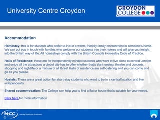 NCC Education andYou
Your Name
Date
Accommodation
Homestay: this is for students who prefer to live in a warm, friendly family environment in someone's home.
We can put you in touch with families who welcome our students into their homes and will give you insight
into the British way of life. All homestays comply with the British Councils Homestay Code of Practice.
Halls of Residence: these are for independently minded students who want to live close to central London
and enjoy all the attractions a global city has to offer whether that's sight-seeing, theatre and concerts,
shopping and nightlife or a mixture of all three! Halls of residence are self-catering and you can come and
go as you please.
Hostels: These are a great option for short-stay students who want to be in a central location and live
independently.
Shared accommodation: The College can help you to find a flat or house that's suitable for your needs.
Click here for more information
University Centre Croydon
 