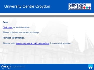 NCC Education andYou
Your Name
Date
University Centre Croydon
Fees
Click here for fee information
Please note fees are subject to change
Further Information
Please visit: www.croydon.ac.uk/courses/ucc for more information
 