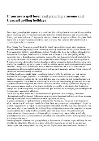 If you are a golf lover and planning a serene and
tranquil golfing holidays
For a large group of people prepared to take a Costa Rica holiday there is a very significant variable
that is necessary here. For the men especially, that could be the golf courses that are accessible.
Playing golf is certainly one of the greatest means to relax and take your mind from the planet. We'll
take a look at the golf vacation accessible as part of a Costa Rica vacation after which look at a
couple of particular courses also.
Then Panama And Nicaragua , is most likely the honest choice. It can be one place containing
recently acclaimed popularity internet marketing a fantasy destination for the golfers. Panama And
Nicaragua , is so rightfully quoted being a Golfers' Paradise. The thing that makes golf stand out in
Panama And Nicaragua ,? Golf resorts in Panama And Nicaragua , build your golfing holiday
memorable due to its pristine and enchanting courses. The luxurious green tropical rainforests, the
captivating views from the ocean and picturesque landscapes offers you a most exotic experience.
Nowhere else you will ever feel so close to nature while swinging your clubs and scoring pars, while
playing the rounds you are surely going to catch a peek at a passing macaw or monkeys swinging on
the trees. The spot is so alive with so much to discover, whether or not this's the spectacular
mountainous golf course in the San Jose area or perhaps the Guanacaste and mid Pacific courses of
instruction for their stunning ocean views.
You'll find really good quality luxury resorts and hotels to fulfill the golfer in your soul on your
Panama And Nicaragua , vacations. The lavish golf courses in Panama And Nicaragua , have
facilities to appeal to golfers of all levels of skill. You may even locate the golf lessons to make your
talent more perfect. It is indeed an area having its world-class championship golf courses. Your day
is definitely made more perfect with all the relaxation activities following a protracted day of play.
The resorts arrange a number of exciting activities for your golfer in addition to their families to
indulge into apart from playing a couple of rounds golf. Panama And Nicaragua , golf resorts provide
holidaymakers an event of a life time.
Golf is gaining much popularity over the years making Panama And Nicaragua , a wonderful
destination for golf enthusiast. Golfers and vacationers are choosing it as being a soothing getaway
to take pleasure from their game in the heart of a peaceful sanctuary.
If you're a preparing for golfing holiday at Panama And Nicaragua ,, you've got to be thinking of
what choices for golf can be purchased there? Are there any pre-arranged golf packages? Or you've
got to be apprehensive in regards to the availability and rentals from the club sets and caddies. You
must leave all your worries aside, since this golfing destination continues to be recognized as a most
advance golfing place and provides everything a golf enthusiast needs. The golf courses are
designed to meet the requirements of high quality from the driving range too has specifically
planned practice area. An educated travel consultant can facilitate to choose the best package as per
your own requirements.
Another plus point of going for a golfing holiday at Panama And Nicaragua , is you will have the best
possible of gentry there. This can be a place which can be uncrowded with all the masses and
therefore you love a very peaceful sporting activity. English is the most widely used medium of
 