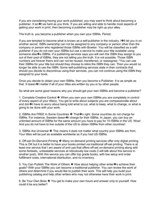 If you are considering having your work published, you may want to think about becoming a
publisher. It isn�t as hard as you think. If you are willing and able to handle most aspects of
getting your work in print, then becoming a publisher may be right up your alley.

The truth is, you become a publisher when you own your ISBNs. Period.

If you are tempted to become what is known as a self-publisher in the industry, I�ll let you in on
another secret. ISBN ownership can not be assigned to any company or person other than the
company or person who registered those ISBNs with Bowker. You will be classified as a self-
publisher if you do not own your ISBNs but use a service to make your title available using
someone else�s ISBNs. If a publishing services says you will own the ISBN they assign to you
out of their pool of ISBNs, they are not telling you the truth. It is not possible. Those ISBN
numbers are forever theirs and can not be reused, transferred, or reassigned. *You can use
their ISBNs for your title but should they choose to retire the ISBN they can. Then you would no
longer be able to use the ISBN. Some self-publishing services state in their contracts that
should you decide to discontinue using their services, you can not continue using the ISBN they
assigned to your book.

Once you decide to obtain your own ISBNs, then you become a Publisher. It is as simple as
that. It doesn�t matter if all of your titles are written by you or by other people.

So what are some good reasons why you should get your own ISBNs and become a publisher?

1. Complete Creative Control � When you own your own ISBNs you are completely in control
of every aspect of your title(s). You get to write about subjects you are compassionate about
and don�t have to worry about being told what to cut, what to keep, what to change, or what is
going to be done with your work.

2. ISBNs Are FREE In Some Countries � That�s right. Some countries do not charge for
ISBNs. For instance, Sweden doesn�t charge for their ISBNs. In Japan, you can buy an
unlimited amount of ISBNs for the same amount you have to pay for 10 ISBNs in the US. Wow!
And you do not have to live outside of the US to obtain ISBNs from other countries!

3. ISBNs Are Universal � This means it does not matter what country your ISBNs are from.
Your titles will be just as available worldwide as if you had US ISBNs.

4. Off-set On-Demand Printing � Many on-demand printing services offer only digital printing.
This is OK but it is better to have your books printed via traditional off-set printing. There is at
least one service that I am aware of and use that offers off-set on-demand printing along with
some fantastic, unbeatable services at ridiculously low costs (I will talk about this service in
another post). With this service you can offer top grade books, with low setup and order
fulfillment costs, international distribution, and no inventory.

5. You Can Publish The Work of Others � How about helping other writer�s achieve their
goals? With your ISBNs you can become a traditional publisher. You can review the work of
others and determine if you would like to publish their work. This will help you build your
publishing catalog and help other writers who may not otherwise have their work in print.

6. Be Your Own Boss � You get to make your own hours and answer only to yourself. How
could it be any better?
 