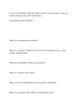 if you are familiar with this topics please let me know I have an
exam coming soon and I need help
Introduction and Chapter 1
What is the marketing concept?
What is a product? What are the levels of products (e.g., core,
actual, augmented)?
What are attributes? What are benefits?
What is a means-end chain?
What are the responsibilities of a product manager?
What is a product line? What is the product mix?
 