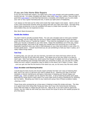 If you are Into Home Bike Repairs
If you are into home bike repairs, you likely have a few tools already and quite possible a good
bicycle tool set. It is likely complete with pliers, Allen keys, chain tool, cutters...they all help! A
good bike work stand is a tool that fast becomes a necessity, and whether you try and create
your own or buy a good manufactured one, it saves you light-years of headaches.

I am always on the look out for other extra tools that make repairs even easier. Here's a list of
a few I have discovered recently which go along well with your bike work stand. The best thing
about these accessories is you can probably find ways to create them yourself, or for a few
extra dollars they are not expensive to buy.

Bike Work Stand Accessories:

Handle Bar Holders

You don't need to actually purchase these. You can use a bungee cord or even just a twisted
metal hanger, but for under $20 you can buy a plastic coated metal thingee which has been
given the official name of "handle bar holders". They hold the handlebars of your bike in place
while your bicycle is elevated on your bike stand. Keeps the handlebars out of the way, keeps
everything straight, and most of all, keeps your handle bars from punching you in the face.
Especially important when your bike is held sideways on your bike work stand or even when it's
turned upside down. I would recommend you do use something to hold your bars in place, as it
really makes things easier.

Tool Tray

If nothing else, you can just use your tool box, but there are many tool trays which can be
attached to the bar of your bike work stand. This allows you to put your tools in an easy to
reach spot. Park Tool makes one, which works fine though it's plastic and not so heavy duty. If
you want something even stronger that holds your wrenches in place, you can look for a hefty
metal one and it doesn't necessarily need to attach to the stand, but it helps if it does. Make
 .sure you get one that fits the brand of the stand you use, as not every tray fits every stand
Chain Scrubber and Cleaning Brushes

I would assume that anyone into bicycle repairs already has their own ways of cleaning their
bike, and if not, this is a call from your bike to please do so. Cleaning your bike is the first
necessity in bicycle maintenance and goes a long ways in keeping your bicycle happy and
healthy.oils, Chain scrubbers can be used for the chain. A set of cleaning brushes work good,
especially for those hard to reach spots (I've never been fond of using a toothbrush for anything
but my teeth). Elevating your bike on your stand and using a few of these scrubbers makes
.cleaning a cinch
These three extra accessories go a long ways in helping to keep life simple and easy. The idea
is to spend more time riding than fixing your bike, but if your into home bicycle mechanics,
every little tool helps or makes the job more fun. Best of all, if you don't want to spend the
money, you can make do with what you have around the house to serve the needed purpose for
all of the above
 