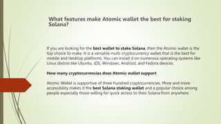 If you are looking for the best wallet to stake Solana, then the Atomic wallet is the
top choice to make. It is a versatile multi-cryptocurrency wallet that is the best for
mobile and desktop platforms. You can install it on numerous operating systems like
Linux distros like Ubuntu, iOS, Windows, Android, and Fedora devices.
How many cryptocurrencies does Atomic wallet support
Atomic Wallet is supportive of three hundred cryptocurrencies. More and more
accessibility makes it the best Solana staking wallet and a popular choice among
people especially those willing for quick access to their Solana from anywhere.
What features make Atomic wallet the best for staking
Solana?
 
