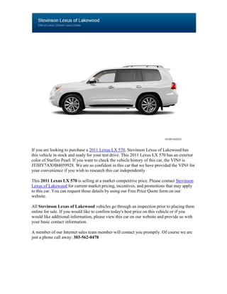 If you are looking to purchase a 2011 Lexus LX 570, Stevinson Lexus of Lakewood has
this vehicle in stock and ready for your test drive. This 2011 Lexus LX 570 has an exterior
color of Starfire Pearl. If you want to check the vehicle history of this car, the VIN# is
JTJHY7AX9B4059928. We are so confident in this car that we have provided the VIN# for
your convenience if you wish to research this car independently

This 2011 Lexus LX 570 is selling at a market competitive price. Please contact Stevinson
Lexus of Lakewood for current market pricing, incentives, and promotions that may apply
to this car. You can request those details by using our Free Price Quote form on our
website.

All Stevinson Lexus of Lakewood vehicles go through an inspection prior to placing them
online for sale. If you would like to confirm today's best price on this vehicle or if you
would like additional information, please view this car on our website and provide us with
your basic contact information.

A member of our Internet sales team member will contact you promptly. Of course we are
just a phone call away: 303-562-0478
 