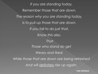 If you are standing today,
Remember those that are down.
The reason why you are standing today,
Is to pull up those that are down.
If you fail to do just that,
Know this also,
That
Those who stand do get
Weary and tired;
While those that are down are being refreshed
And will definitely rise up again.
‘sola Akinloye
 