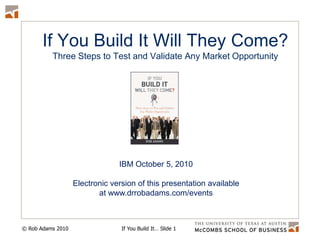 If You Build It Will They Come?Three Steps to Test and Validate Any Market Opportunity IBM October 5, 2010 Electronic version of this presentation available at www.drrobadams.com/events 